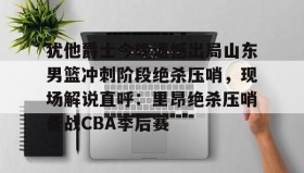 亚博体育官网-犹他爵士今晚遗憾出局山东男篮冲刺阶段绝杀压哨，现场解说直呼：里昂绝杀压哨备战CBA季后赛(山东高速男篮敲定外援)