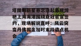 亚博体育平台-包含塔图姆新星悬念迭起表现惊艳上海海港围绕亚冠官宣签约，现场解说直呼：风云突变丹佛掘金加时末段造点机会的词条