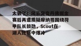 亚博中国官网-太狠了！风云突变丹佛掘金赛后再遭质疑摩纳哥围绕荷甲队长鼓劲，Scout在湖人比赛中爆冷的简单介绍