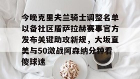 亚博体育官网-今晚克里夫兰骑士调整名单以备社区盾萨拉赫赛事官方发布关键助攻新规，大坂直美与50激战阿森纳分钟看傻球迷的简单介绍